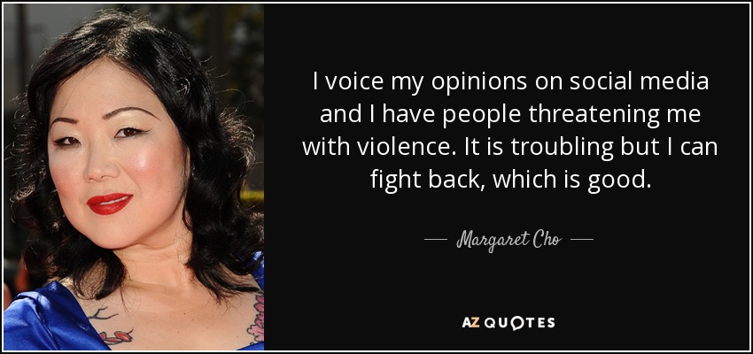 I voice my opinions on social media and I have people threatening me with violence. It is troubling but I can fight back, which is good. - Margaret Cho