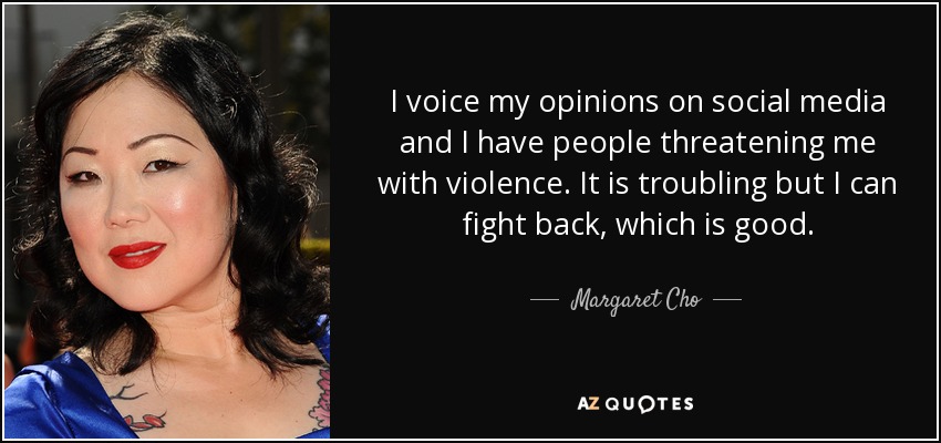I voice my opinions on social media and I have people threatening me with violence. It is troubling but I can fight back, which is good. - Margaret Cho
