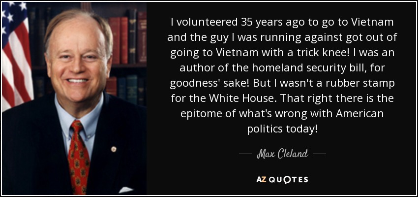 I volunteered 35 years ago to go to Vietnam and the guy I was running against got out of going to Vietnam with a trick knee! I was an author of the homeland security bill, for goodness' sake! But I wasn't a rubber stamp for the White House. That right there is the epitome of what's wrong with American politics today! - Max Cleland