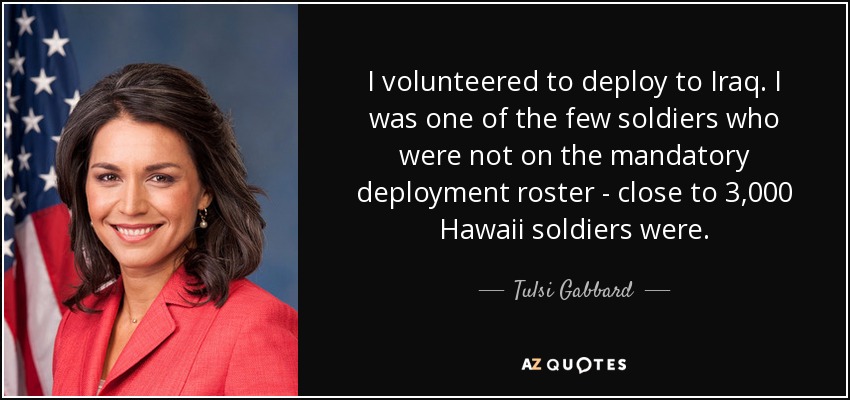 I volunteered to deploy to Iraq. I was one of the few soldiers who were not on the mandatory deployment roster - close to 3,000 Hawaii soldiers were. - Tulsi Gabbard