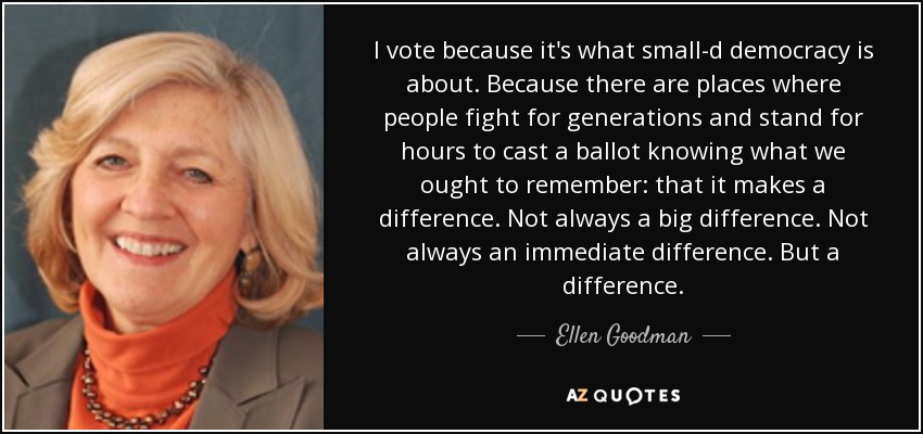 I vote because it's what small-d democracy is about. Because there are places where people fight for generations and stand for hours to cast a ballot knowing what we ought to remember: that it makes a difference. Not always a big difference. Not always an immediate difference. But a difference. - Ellen Goodman