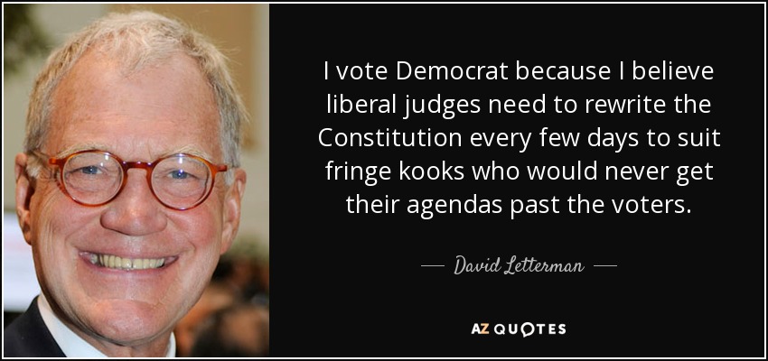 I vote Democrat because I believe liberal judges need to rewrite the Constitution every few days to suit fringe kooks who would never get their agendas past the voters. - David Letterman