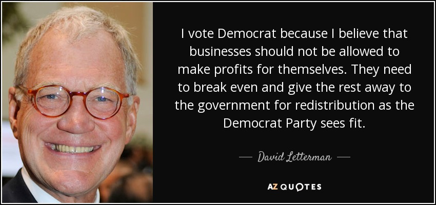 I vote Democrat because I believe that businesses should not be allowed to make profits for themselves. They need to break even and give the rest away to the government for redistribution as the Democrat Party sees fit. - David Letterman