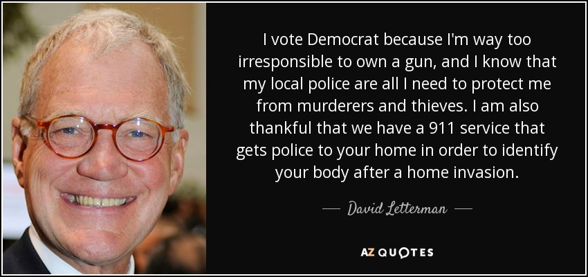 I vote Democrat because I'm way too irresponsible to own a gun, and I know that my local police are all I need to protect me from murderers and thieves. I am also thankful that we have a 911 service that gets police to your home in order to identify your body after a home invasion. - David Letterman