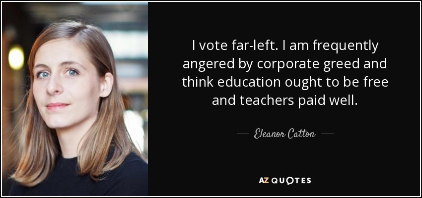 I vote far-left. I am frequently angered by corporate greed and think education ought to be free and teachers paid well. - Eleanor Catton