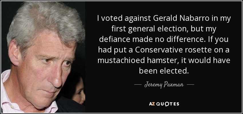 I voted against Gerald Nabarro in my first general election, but my defiance made no difference. If you had put a Conservative rosette on a mustachioed hamster, it would have been elected. - Jeremy Paxman