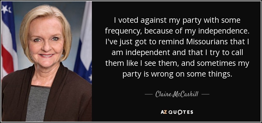 I voted against my party with some frequency, because of my independence. I've just got to remind Missourians that I am independent and that I try to call them like I see them, and sometimes my party is wrong on some things. - Claire McCaskill