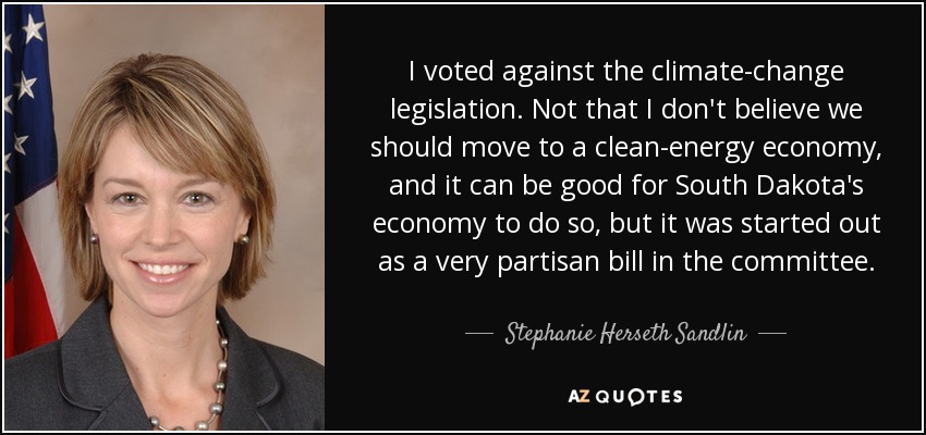 I voted against the climate-change legislation. Not that I don't believe we should move to a clean-energy economy, and it can be good for South Dakota's economy to do so, but it was started out as a very partisan bill in the committee. - Stephanie Herseth Sandlin