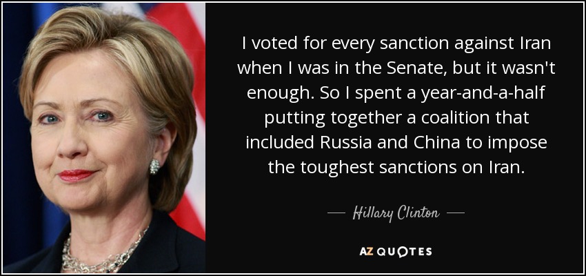 I voted for every sanction against Iran when I was in the Senate, but it wasn't enough. So I spent a year-and-a-half putting together a coalition that included Russia and China to impose the toughest sanctions on Iran. - Hillary Clinton