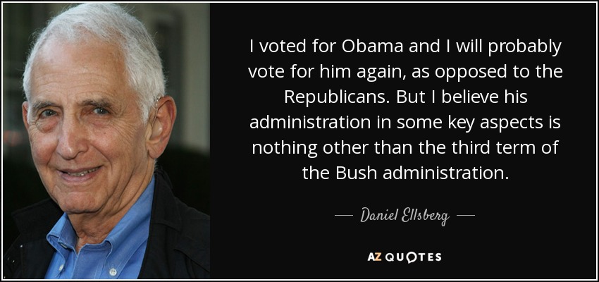 I voted for Obama and I will probably vote for him again, as opposed to the Republicans. But I believe his administration in some key aspects is nothing other than the third term of the Bush administration. - Daniel Ellsberg