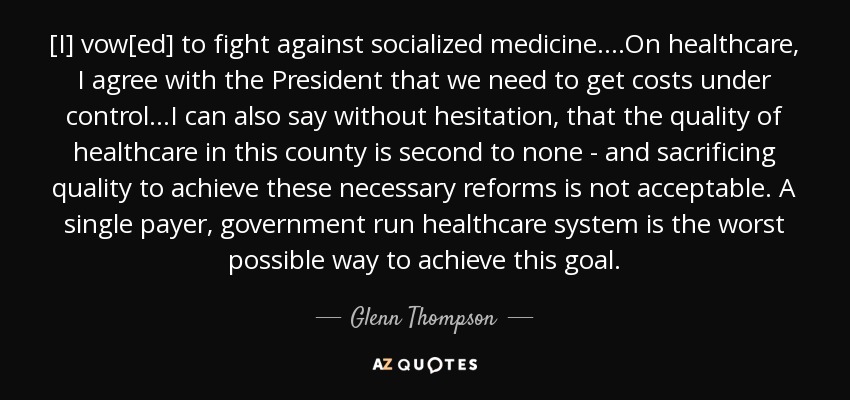 [I] vow[ed] to fight against socialized medicine....On healthcare, I agree with the President that we need to get costs under control...I can also say without hesitation, that the quality of healthcare in this county is second to none - and sacrificing quality to achieve these necessary reforms is not acceptable. A single payer, government run healthcare system is the worst possible way to achieve this goal. - Glenn Thompson