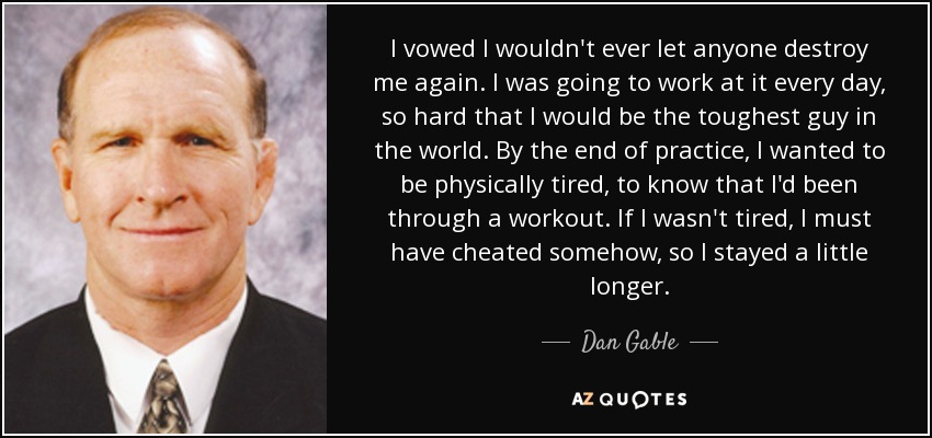 I vowed I wouldn't ever let anyone destroy me again. I was going to work at it every day, so hard that I would be the toughest guy in the world. By the end of practice, I wanted to be physically tired, to know that I'd been through a workout. If I wasn't tired, I must have cheated somehow, so I stayed a little longer. - Dan Gable