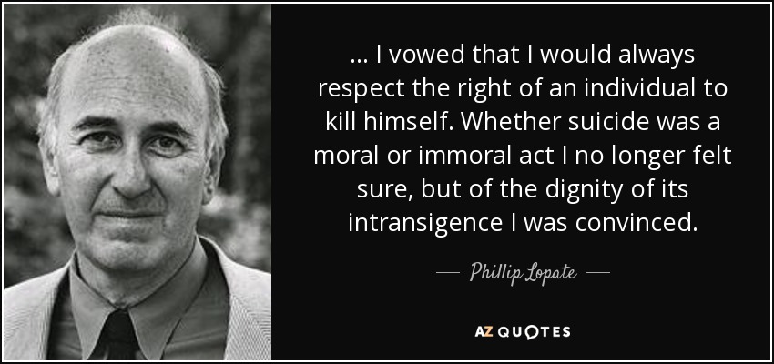 ... I vowed that I would always respect the right of an individual to kill himself. Whether suicide was a moral or immoral act I no longer felt sure, but of the dignity of its intransigence I was convinced. - Phillip Lopate