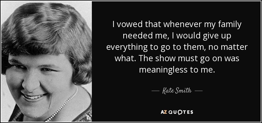 I vowed that whenever my family needed me, I would give up everything to go to them, no matter what. The show must go on was meaningless to me. - Kate Smith