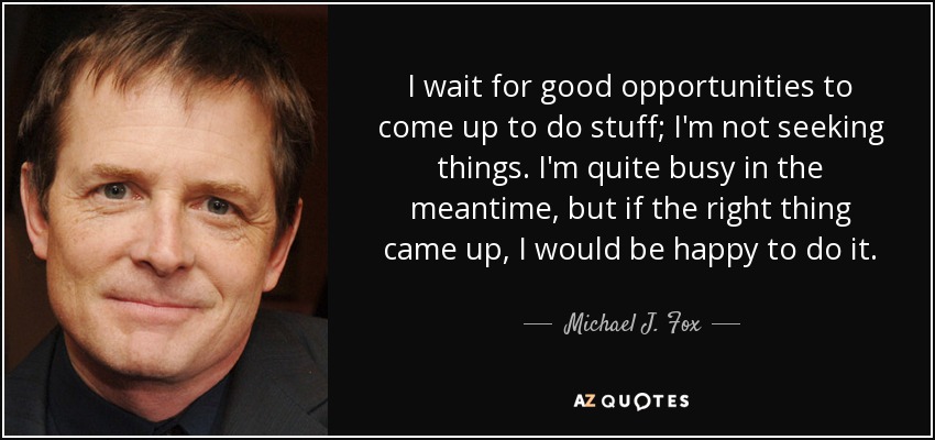 I wait for good opportunities to come up to do stuff; I'm not seeking things. I'm quite busy in the meantime, but if the right thing came up, I would be happy to do it. - Michael J. Fox