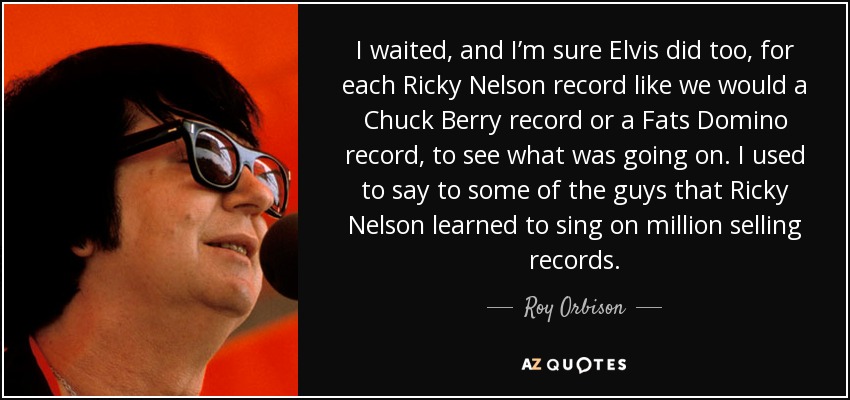I waited, and I’m sure Elvis did too, for each Ricky Nelson record like we would a Chuck Berry record or a Fats Domino record, to see what was going on. I used to say to some of the guys that Ricky Nelson learned to sing on million selling records. - Roy Orbison