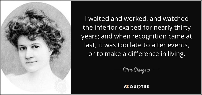 I waited and worked, and watched the inferior exalted for nearly thirty years; and when recognition came at last, it was too late to alter events, or to make a difference in living. - Ellen Glasgow