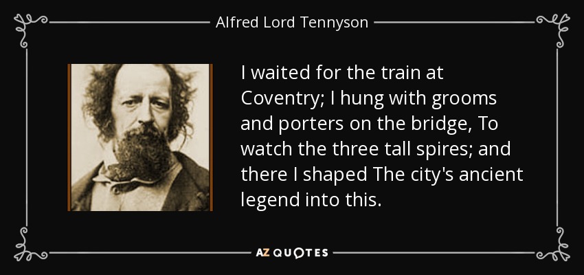 I waited for the train at Coventry; I hung with grooms and porters on the bridge, To watch the three tall spires; and there I shaped The city's ancient legend into this. - Alfred Lord Tennyson