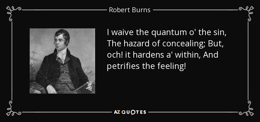 I waive the quantum o' the sin, The hazard of concealing; But, och! it hardens a' within, And petrifies the feeling! - Robert Burns
