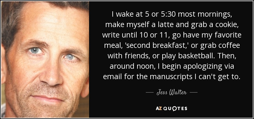I wake at 5 or 5:30 most mornings, make myself a latte and grab a cookie, write until 10 or 11, go have my favorite meal, 'second breakfast,' or grab coffee with friends, or play basketball. Then, around noon, I begin apologizing via email for the manuscripts I can't get to. - Jess Walter