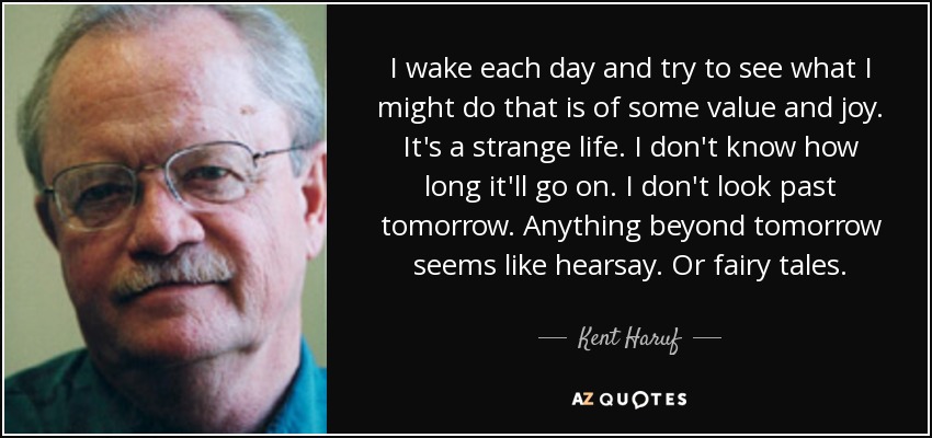 I wake each day and try to see what I might do that is of some value and joy. It's a strange life. I don't know how long it'll go on. I don't look past tomorrow. Anything beyond tomorrow seems like hearsay. Or fairy tales. - Kent Haruf