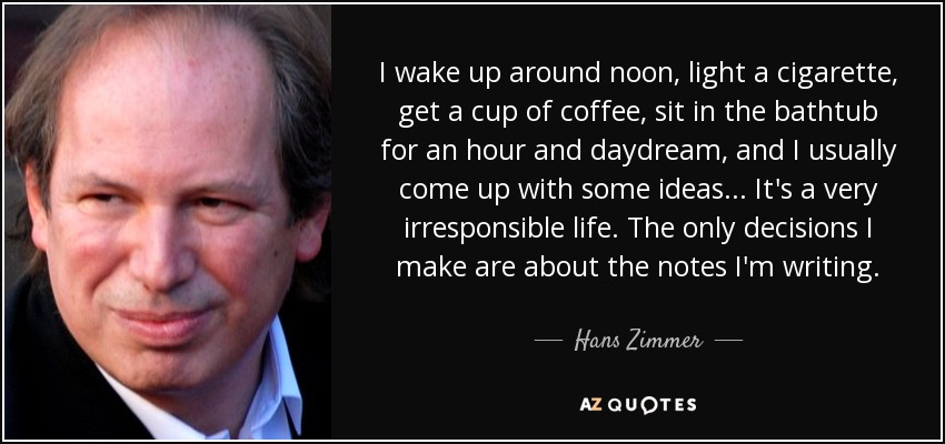 I wake up around noon, light a cigarette, get a cup of coffee, sit in the bathtub for an hour and daydream, and I usually come up with some ideas... It's a very irresponsible life. The only decisions I make are about the notes I'm writing. - Hans Zimmer