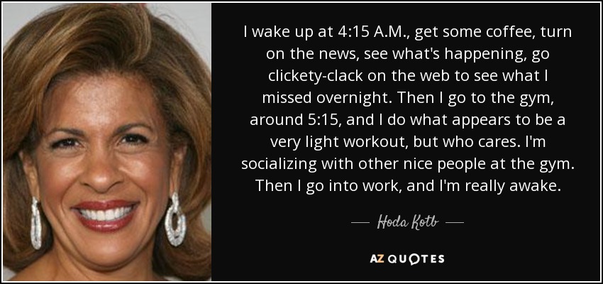 I wake up at 4:15 A.M., get some coffee, turn on the news, see what's happening, go clickety-clack on the web to see what I missed overnight. Then I go to the gym, around 5:15, and I do what appears to be a very light workout, but who cares. I'm socializing with other nice people at the gym. Then I go into work, and I'm really awake. - Hoda Kotb