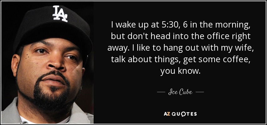 I wake up at 5:30, 6 in the morning, but don't head into the office right away. I like to hang out with my wife, talk about things, get some coffee, you know. - Ice Cube