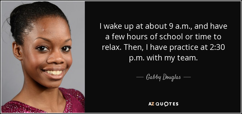 I wake up at about 9 a.m., and have a few hours of school or time to relax. Then, I have practice at 2:30 p.m. with my team. - Gabby Douglas