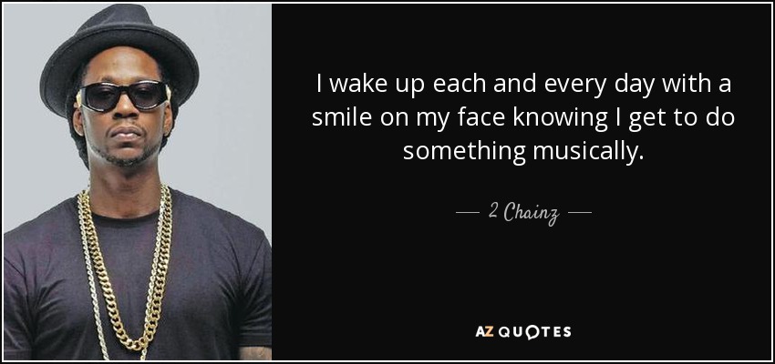 I wake up each and every day with a smile on my face knowing I get to do something musically. - 2 Chainz