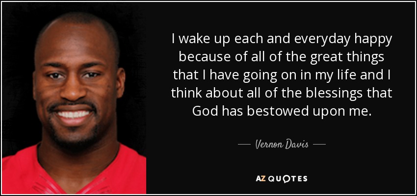 I wake up each and everyday happy because of all of the great things that I have going on in my life and I think about all of the blessings that God has bestowed upon me. - Vernon Davis