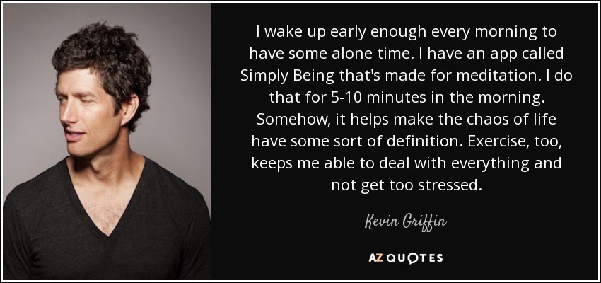 I wake up early enough every morning to have some alone time. I have an app called Simply Being that's made for meditation. I do that for 5-10 minutes in the morning. Somehow, it helps make the chaos of life have some sort of definition. Exercise, too, keeps me able to deal with everything and not get too stressed. - Kevin Griffin
