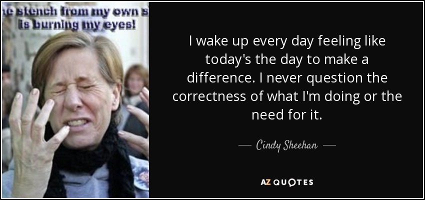I wake up every day feeling like today's the day to make a difference. I never question the correctness of what I'm doing or the need for it. - Cindy Sheehan