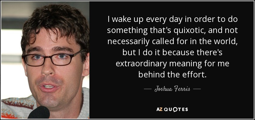 I wake up every day in order to do something that's quixotic, and not necessarily called for in the world, but I do it because there's extraordinary meaning for me behind the effort. - Joshua Ferris