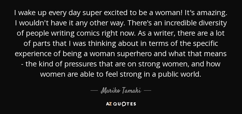 I wake up every day super excited to be a woman! It's amazing. I wouldn't have it any other way. There's an incredible diversity of people writing comics right now. As a writer, there are a lot of parts that I was thinking about in terms of the specific experience of being a woman superhero and what that means - the kind of pressures that are on strong women, and how women are able to feel strong in a public world. - Mariko Tamaki