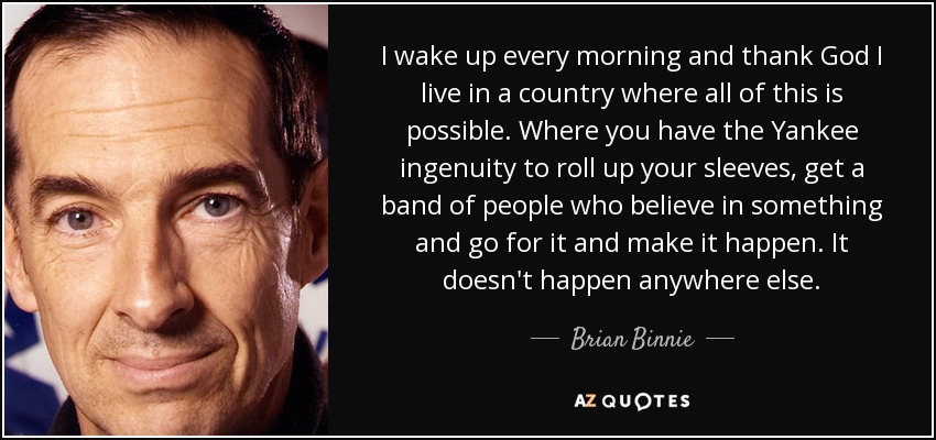 I wake up every morning and thank God I live in a country where all of this is possible. Where you have the Yankee ingenuity to roll up your sleeves, get a band of people who believe in something and go for it and make it happen. It doesn't happen anywhere else. - Brian Binnie