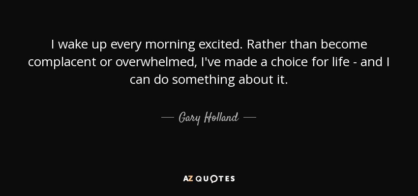 I wake up every morning excited. Rather than become complacent or overwhelmed, I've made a choice for life - and I can do something about it. - Gary Holland
