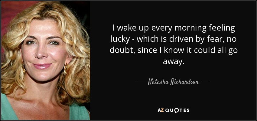 I wake up every morning feeling lucky - which is driven by fear, no doubt, since I know it could all go away. - Natasha Richardson