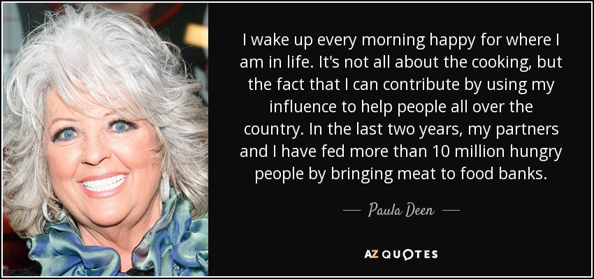 I wake up every morning happy for where I am in life. It's not all about the cooking, but the fact that I can contribute by using my influence to help people all over the country. In the last two years, my partners and I have fed more than 10 million hungry people by bringing meat to food banks. - Paula Deen