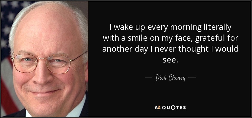 I wake up every morning literally with a smile on my face, grateful for another day I never thought I would see. - Dick Cheney