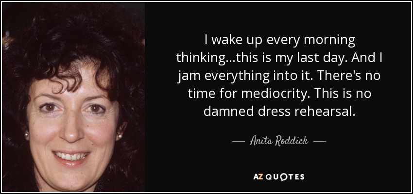 I wake up every morning thinking...this is my last day. And I jam everything into it. There's no time for mediocrity. This is no damned dress rehearsal. - Anita Roddick