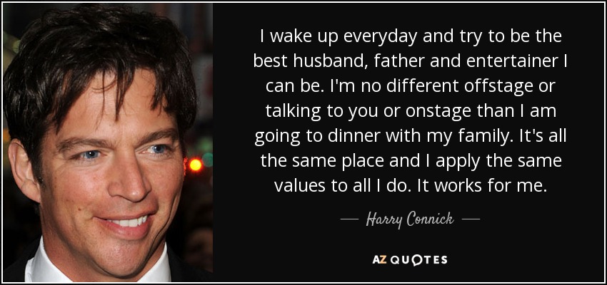 I wake up everyday and try to be the best husband, father and entertainer I can be. I'm no different offstage or talking to you or onstage than I am going to dinner with my family. It's all the same place and I apply the same values to all I do. It works for me. - Harry Connick, Jr.