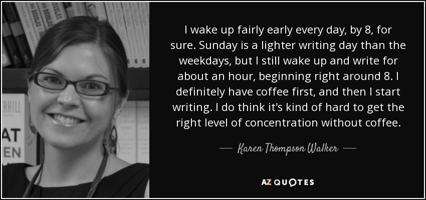 I wake up fairly early every day, by 8, for sure. Sunday is a lighter writing day than the weekdays, but I still wake up and write for about an hour, beginning right around 8. I definitely have coffee first, and then I start writing. I do think it's kind of hard to get the right level of concentration without coffee. - Karen Thompson Walker
