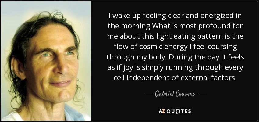 I wake up feeling clear and energized in the morning What is most profound for me about this light eating pattern is the flow of cosmic energy I feel coursing through my body. During the day it feels as if joy is simply running through every cell independent of external factors. - Gabriel Cousens