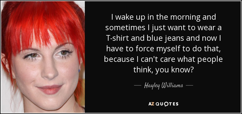 I wake up in the morning and sometimes I just want to wear a T-shirt and blue jeans and now I have to force myself to do that, because I can't care what people think, you know? - Hayley Williams