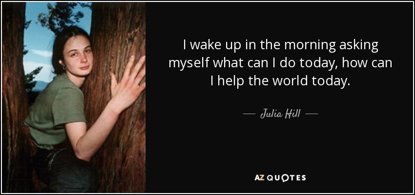 I wake up in the morning asking myself what can I do today, how can I help the world today. - Julia Hill