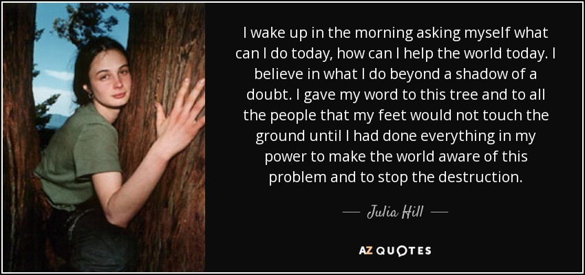 I wake up in the morning asking myself what can I do today, how can I help the world today. I believe in what I do beyond a shadow of a doubt. I gave my word to this tree and to all the people that my feet would not touch the ground until I had done everything in my power to make the world aware of this problem and to stop the destruction. - Julia Hill