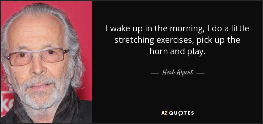I wake up in the morning, I do a little stretching exercises, pick up the horn and play. - Herb Alpert