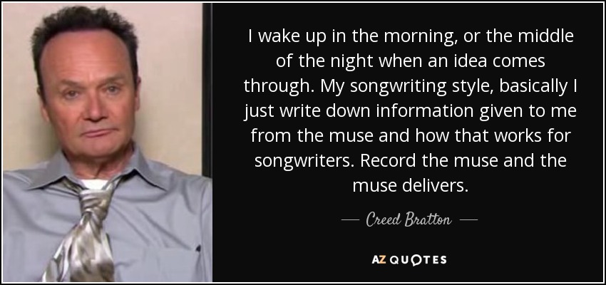 I wake up in the morning, or the middle of the night when an idea comes through. My songwriting style, basically I just write down information given to me from the muse and how that works for songwriters. Record the muse and the muse delivers. - Creed Bratton