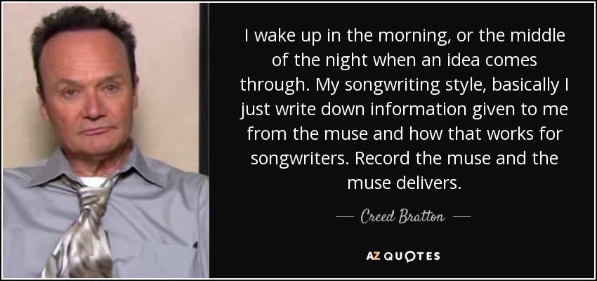 I wake up in the morning, or the middle of the night when an idea comes through. My songwriting style, basically I just write down information given to me from the muse and how that works for songwriters. Record the muse and the muse delivers. - Creed Bratton